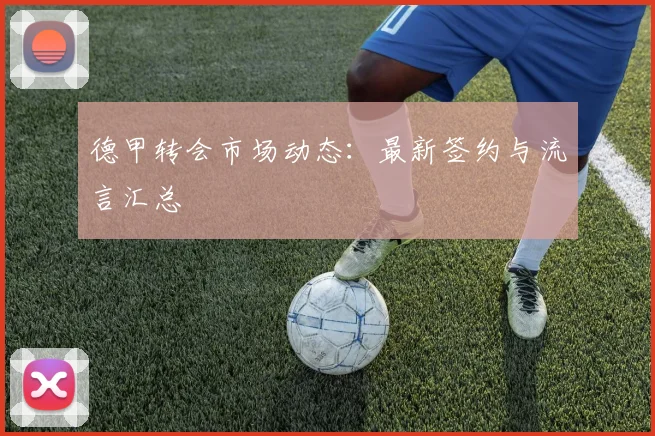 德甲转会市场动态:最新签约与流言汇总