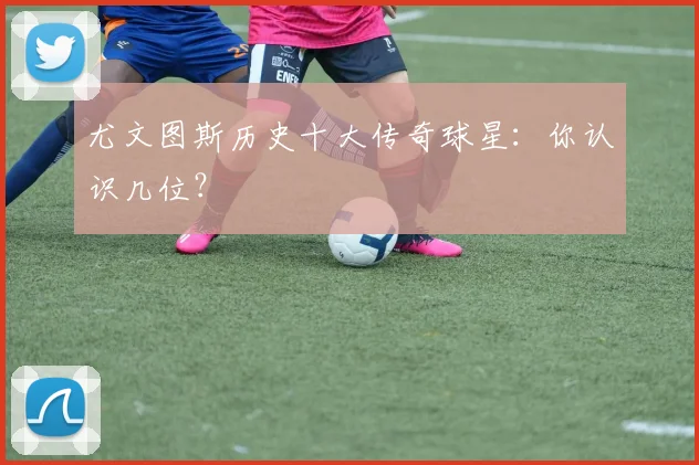 尤文图斯历史十大传奇球星:你认识几位?
