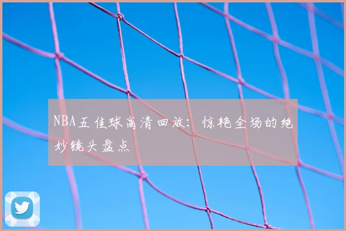 NBA五佳球高清回放:惊艳全场的绝妙镜头盘点