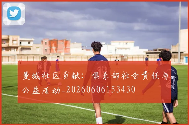 曼城社区贡献：俱乐部社会责任与公益活动_20260606153430