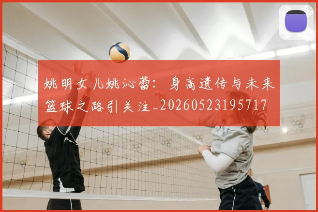 姚明女儿姚沁蕾：身高遗传与未来篮球之路引关注_20260523195717