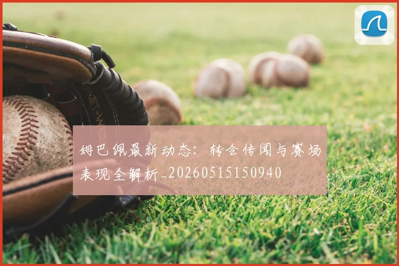 姆巴佩最新动态：转会传闻与赛场表现全解析_20260515150940