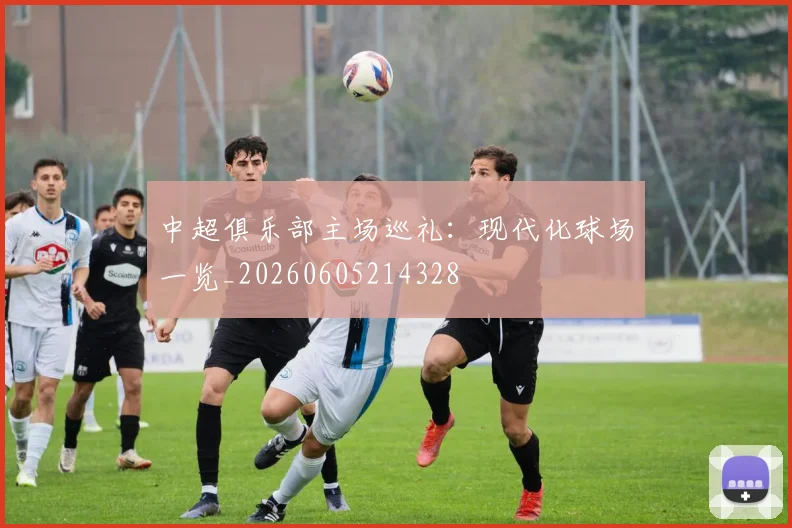 中超俱乐部主场巡礼：现代化球场一览_20260605214328