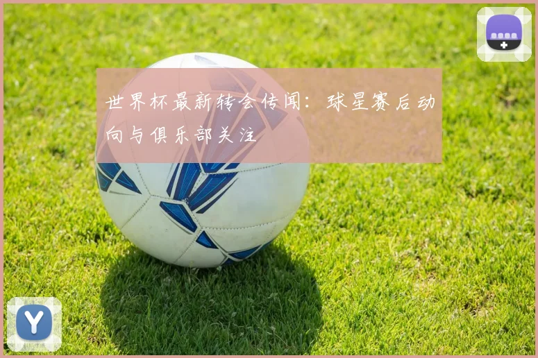 世界杯最新转会传闻:球星赛后动向与俱乐部关注