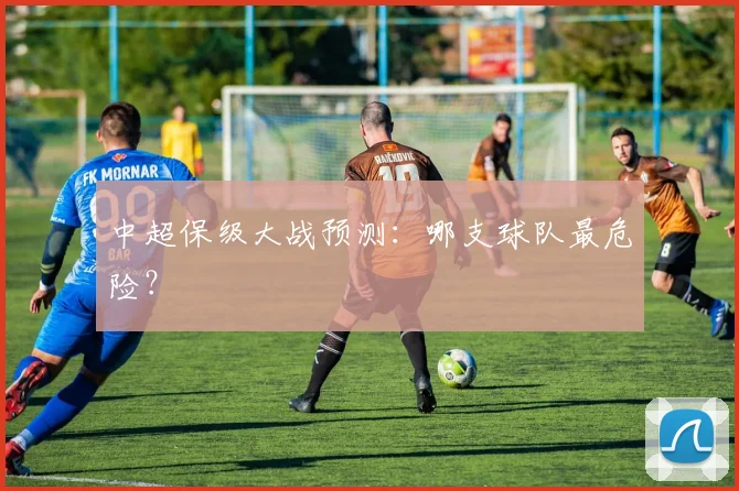 中超保级大战预测：哪支球队最危险？