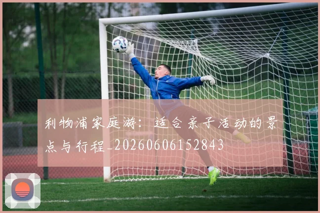 利物浦家庭游：适合亲子活动的景点与行程_20260606152843