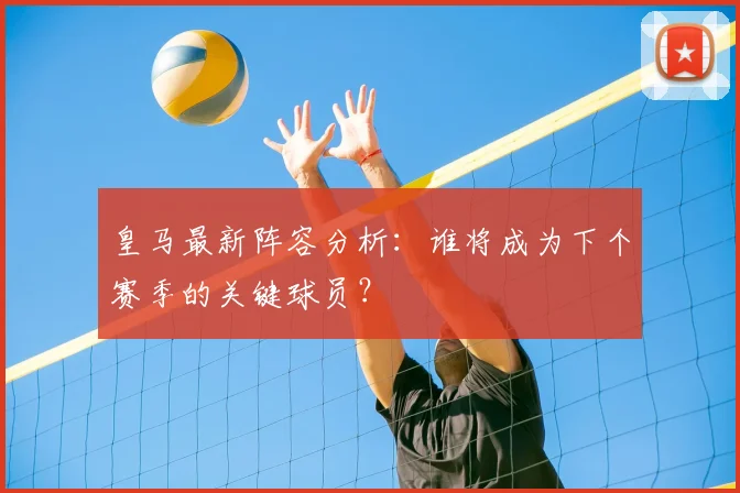 皇马最新阵容分析：谁将成为下个赛季的关键球员？
