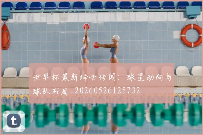 世界杯最新转会传闻：球星动向与球队布局_20260526125732
