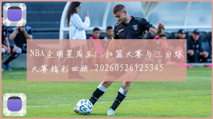 NBA全明星周末:扣篮大赛与三分球大赛精彩回顾_20260526125345