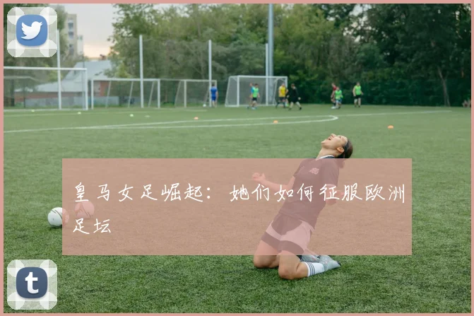 皇马女足崛起：她们如何征服欧洲足坛