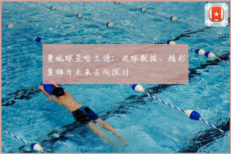 曼城球星哈兰德:进球数据、精彩集锦与未来去向探讨