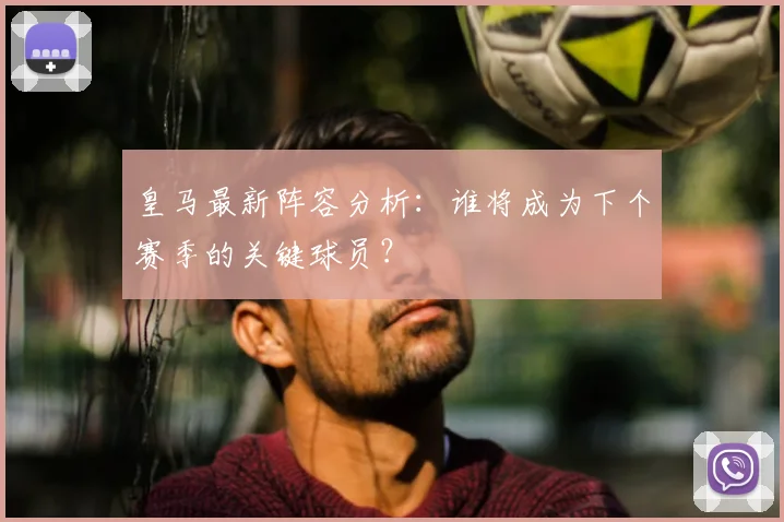 皇马最新阵容分析：谁将成为下个赛季的关键球员？