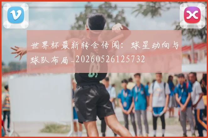 世界杯最新转会传闻:球星动向与球队布局_20260526125732