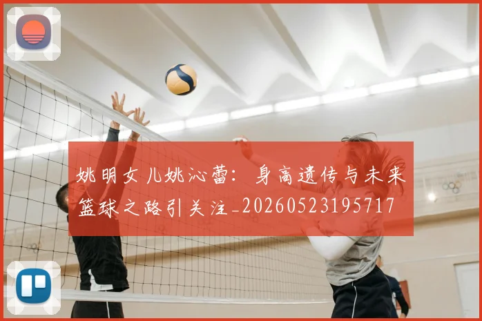 姚明女儿姚沁蕾:身高遗传与未来篮球之路引关注_20260523195717