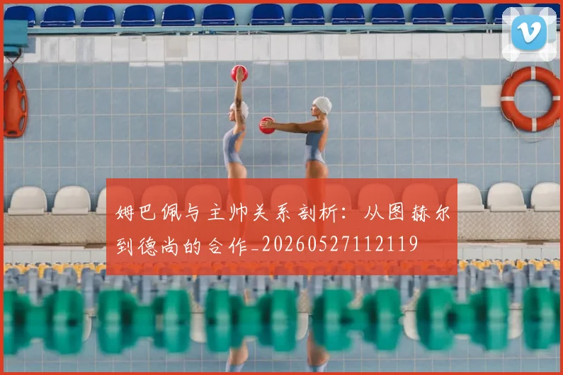 姆巴佩与主帅关系剖析：从图赫尔到德尚的合作_20260527112119